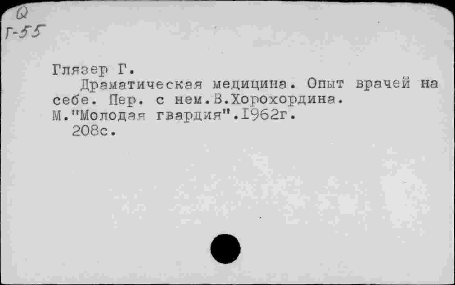 ﻿Глязер Г.
Драматическая медицина. Опыт врачей на себе. Пер. с нем.В.Хорохордина.
М."Молодая гвардия".1962г.
208с.